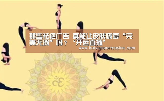 那些祛疤广告 真能让皮肤恢复“完美无瑕”吗?‘开运直播’(图1) 开运官网